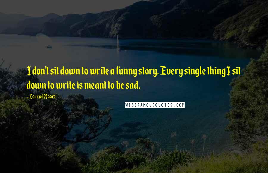 Lorrie Moore Quotes: I don't sit down to write a funny story. Every single thing I sit down to write is meant to be sad.