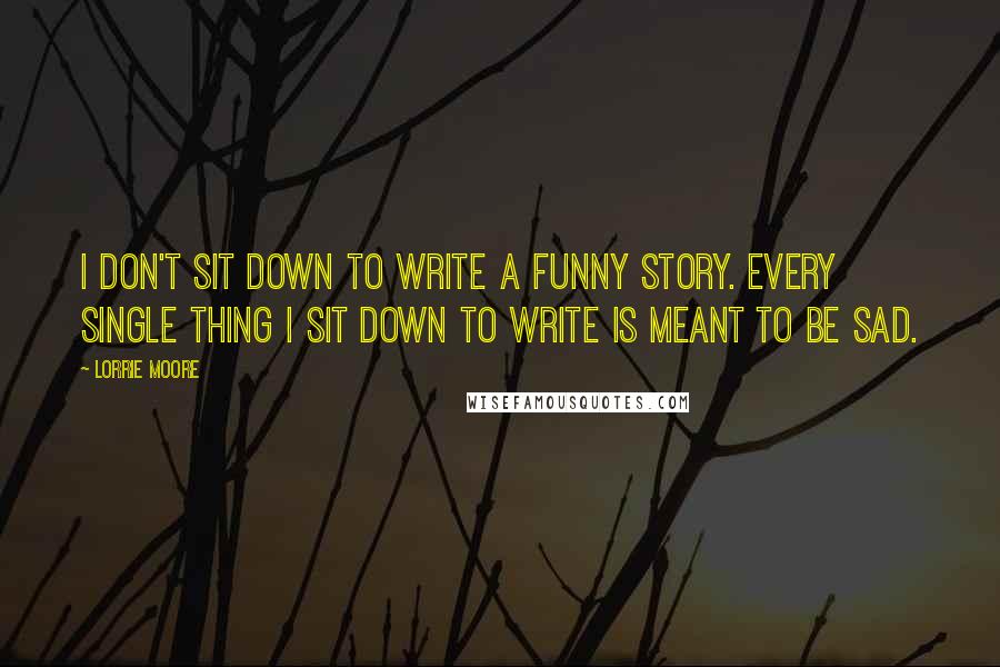 Lorrie Moore Quotes: I don't sit down to write a funny story. Every single thing I sit down to write is meant to be sad.