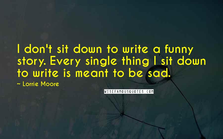 Lorrie Moore Quotes: I don't sit down to write a funny story. Every single thing I sit down to write is meant to be sad.