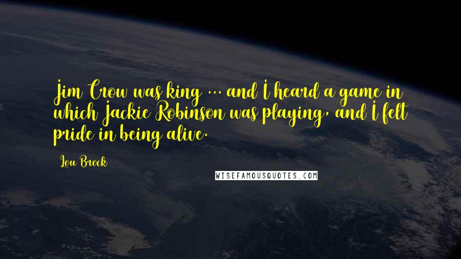 Lou Brock Quotes: Jim Crow was king ... and I heard a game in which Jackie Robinson was playing, and I felt pride in being alive.