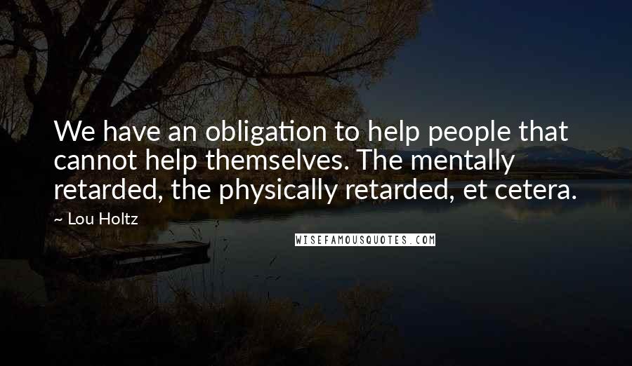 Lou Holtz Quotes: We have an obligation to help people that cannot help themselves. The mentally retarded, the physically retarded, et cetera.