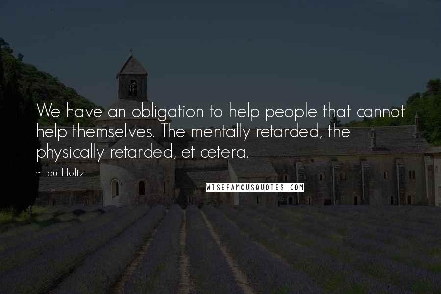 Lou Holtz Quotes: We have an obligation to help people that cannot help themselves. The mentally retarded, the physically retarded, et cetera.