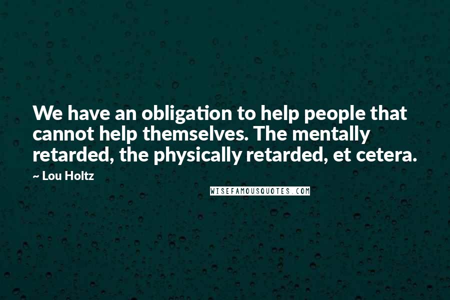 Lou Holtz Quotes: We have an obligation to help people that cannot help themselves. The mentally retarded, the physically retarded, et cetera.