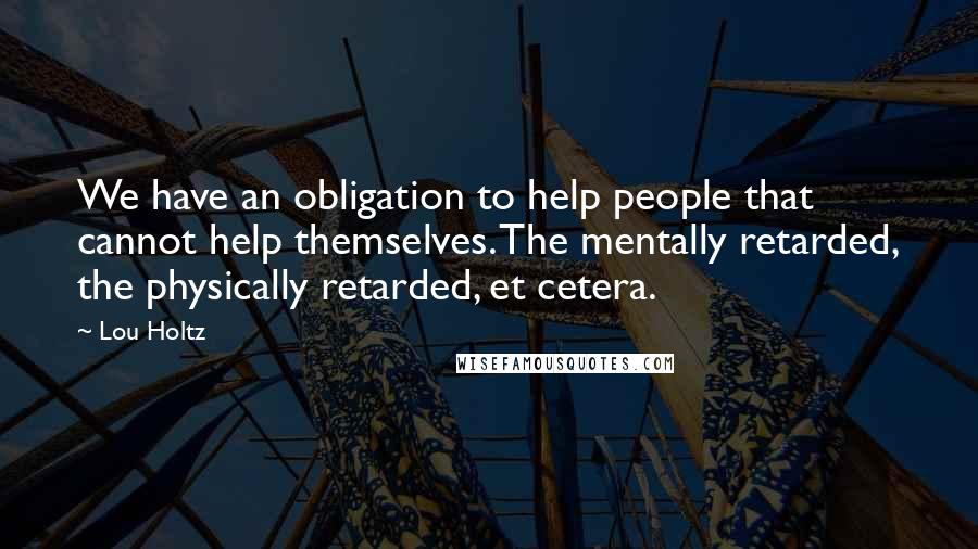 Lou Holtz Quotes: We have an obligation to help people that cannot help themselves. The mentally retarded, the physically retarded, et cetera.