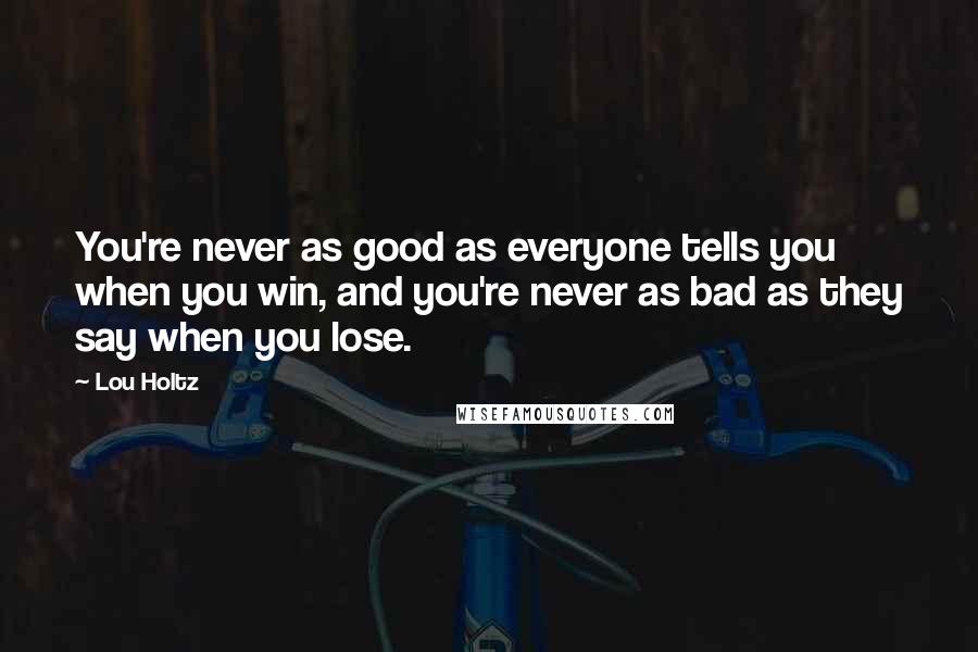 Lou Holtz Quotes: You're never as good as everyone tells you when you win, and you're never as bad as they say when you lose.