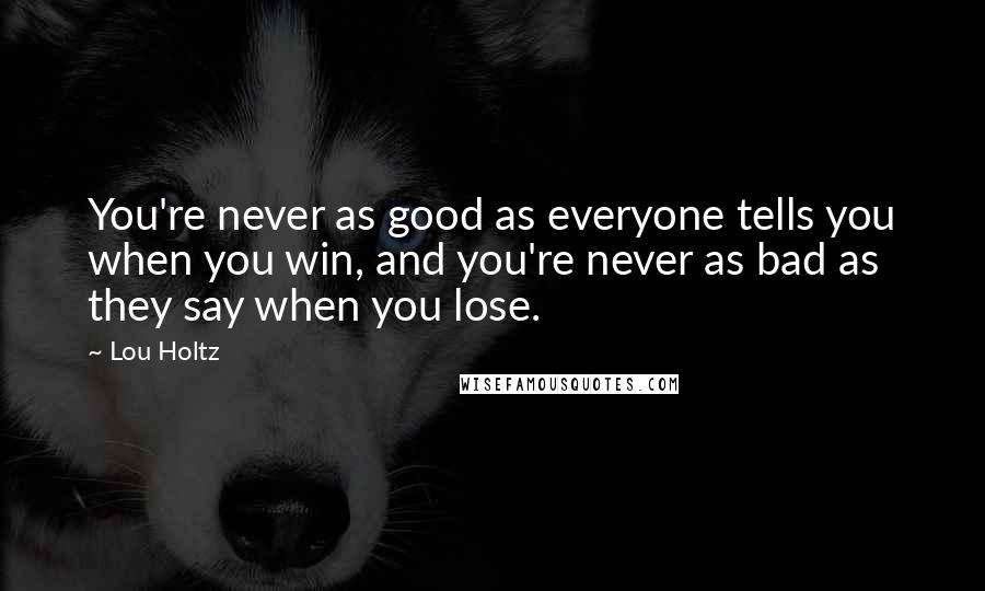 Lou Holtz Quotes: You're never as good as everyone tells you when you win, and you're never as bad as they say when you lose.