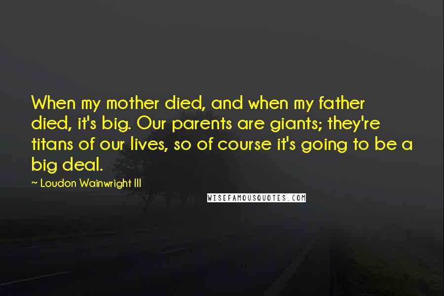 Loudon Wainwright III Quotes: When my mother died, and when my father died, it's big. Our parents are giants; they're titans of our lives, so of course it's going to be a big deal.