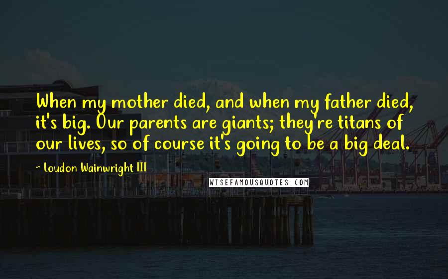 Loudon Wainwright III Quotes: When my mother died, and when my father died, it's big. Our parents are giants; they're titans of our lives, so of course it's going to be a big deal.