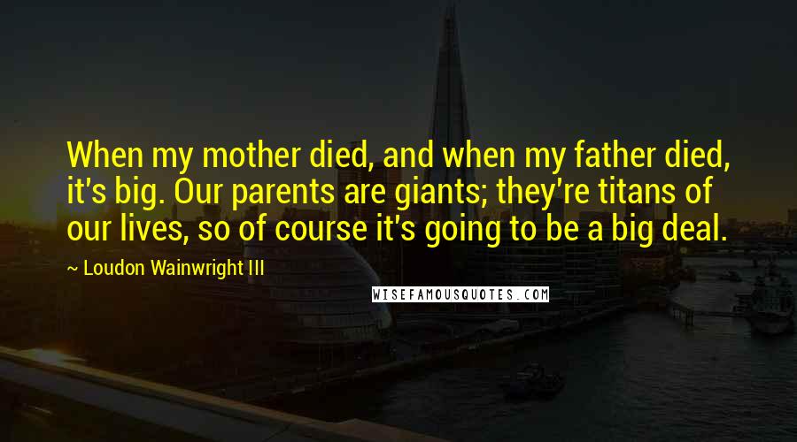 Loudon Wainwright III Quotes: When my mother died, and when my father died, it's big. Our parents are giants; they're titans of our lives, so of course it's going to be a big deal.