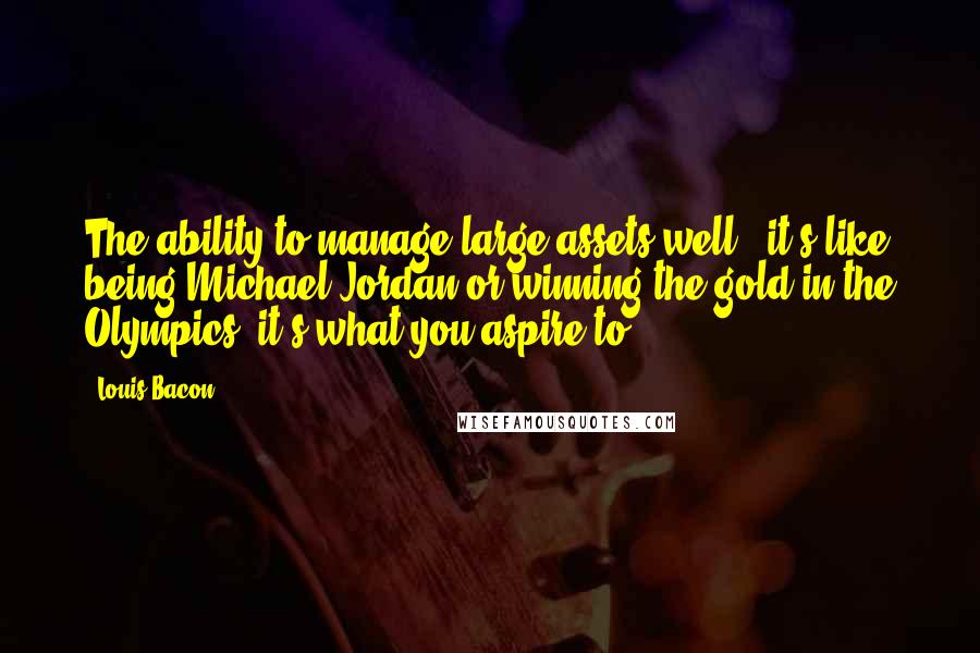 Louis Bacon Quotes: The ability to manage large assets well - it's like being Michael Jordan or winning the gold in the Olympics; it's what you aspire to.