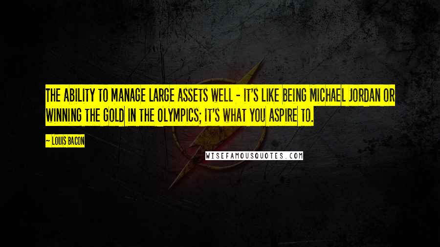 Louis Bacon Quotes: The ability to manage large assets well - it's like being Michael Jordan or winning the gold in the Olympics; it's what you aspire to.