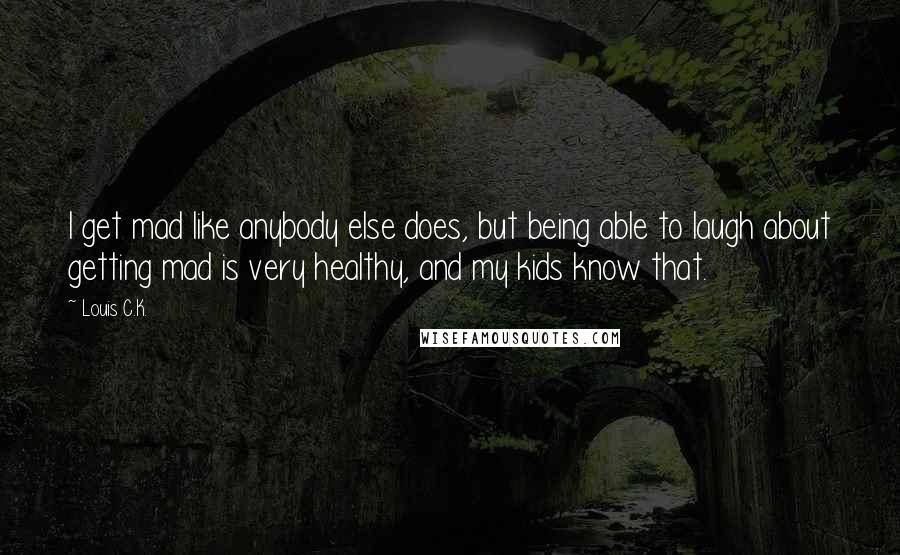 Louis C.K. Quotes: I get mad like anybody else does, but being able to laugh about getting mad is very healthy, and my kids know that.