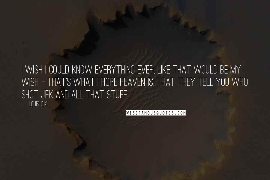 Louis C.K. Quotes: I wish I could know everything ever, like that would be my wish - that's what I hope heaven is, that they tell you who shot JFK and all that stuff.