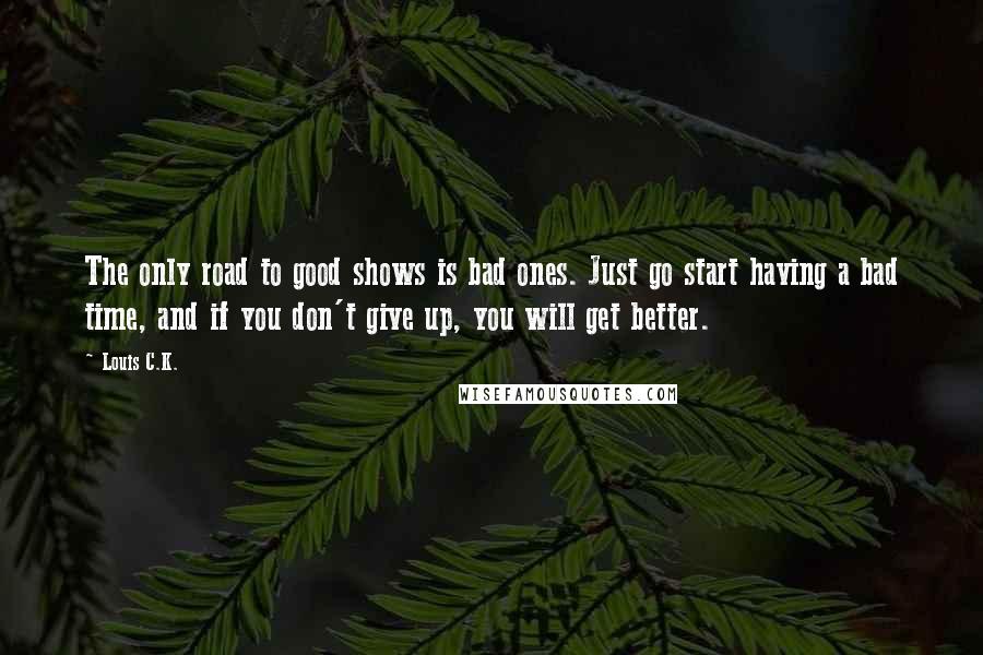 Louis C.K. Quotes: The only road to good shows is bad ones. Just go start having a bad time, and if you don't give up, you will get better.