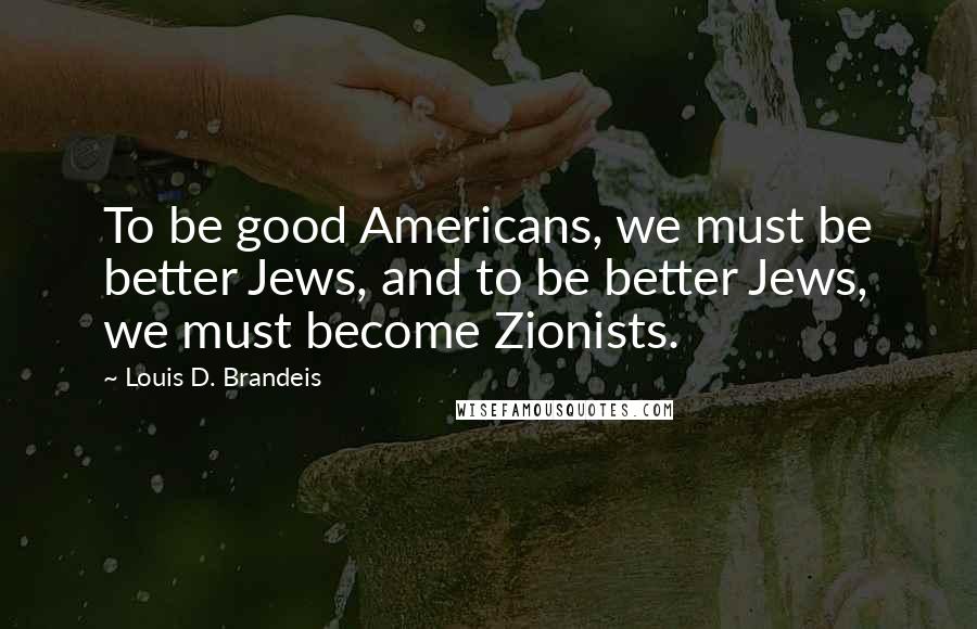 Louis D. Brandeis Quotes: To be good Americans, we must be better Jews, and to be better Jews, we must become Zionists.