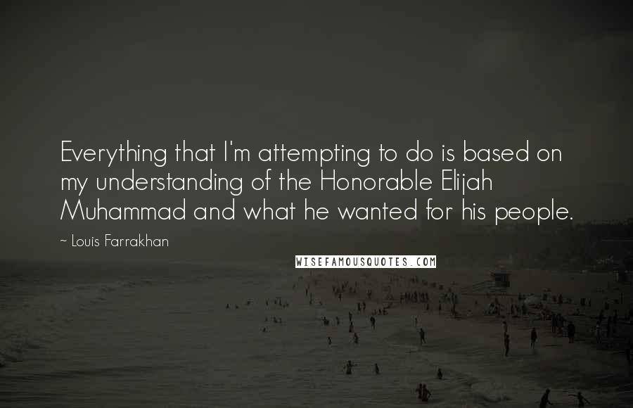 Louis Farrakhan Quotes: Everything that I'm attempting to do is based on my understanding of the Honorable Elijah Muhammad and what he wanted for his people.