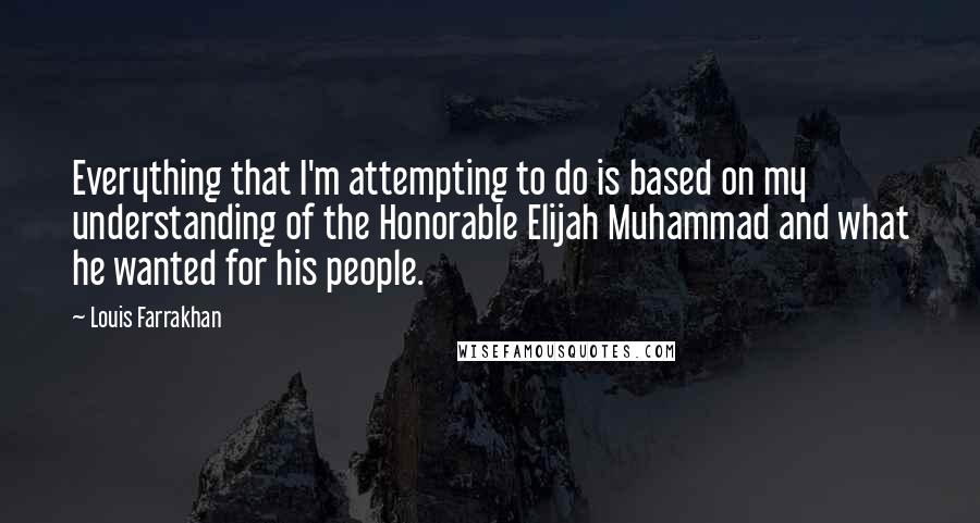 Louis Farrakhan Quotes: Everything that I'm attempting to do is based on my understanding of the Honorable Elijah Muhammad and what he wanted for his people.