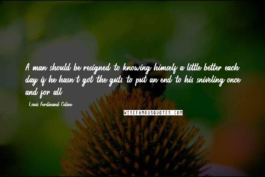 Louis-Ferdinand Celine Quotes: A man should be resigned to knowing himself a little better each day if he hasn't got the guts to put an end to his sniveling once and for all.