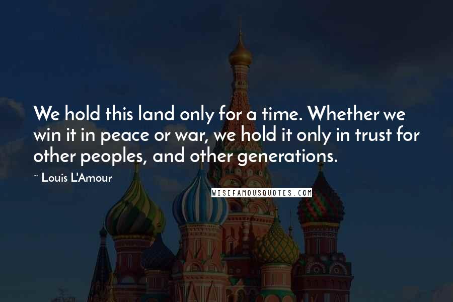 Louis L'Amour Quotes: We hold this land only for a time. Whether we win it in peace or war, we hold it only in trust for other peoples, and other generations.