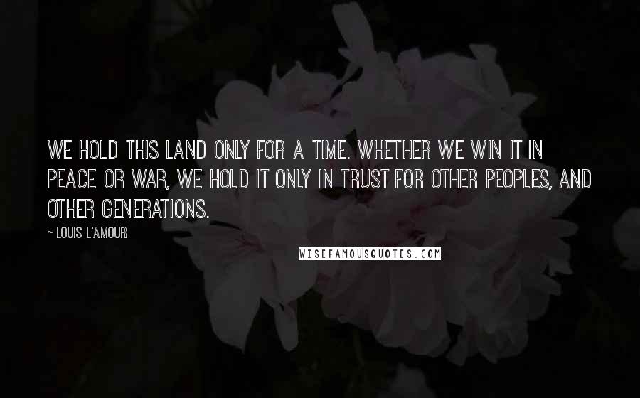 Louis L'Amour Quotes: We hold this land only for a time. Whether we win it in peace or war, we hold it only in trust for other peoples, and other generations.