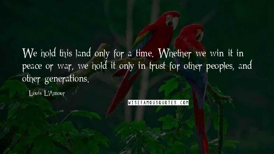 Louis L'Amour Quotes: We hold this land only for a time. Whether we win it in peace or war, we hold it only in trust for other peoples, and other generations.