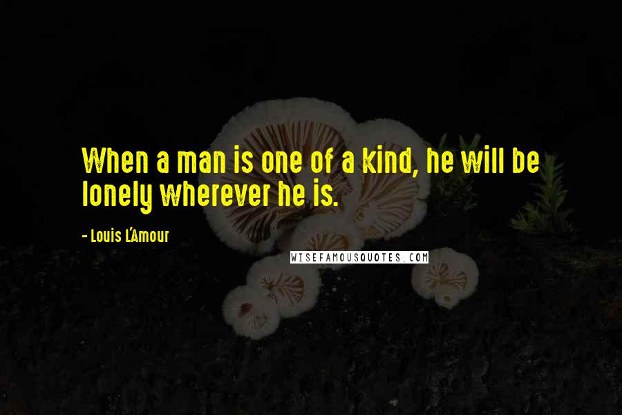 Louis L'Amour Quotes: When a man is one of a kind, he will be lonely wherever he is.