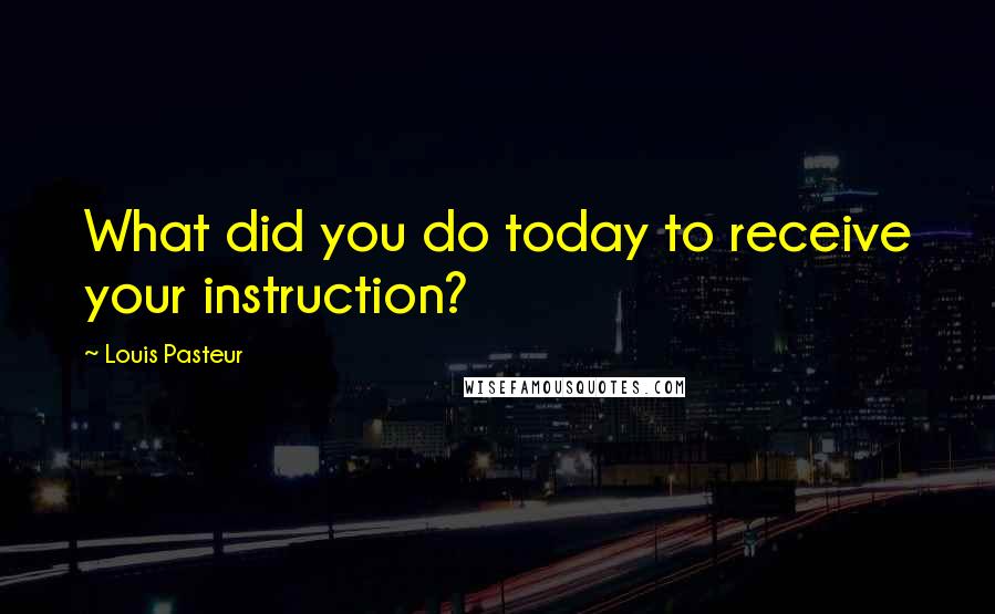 Louis Pasteur Quotes: What did you do today to receive your instruction?