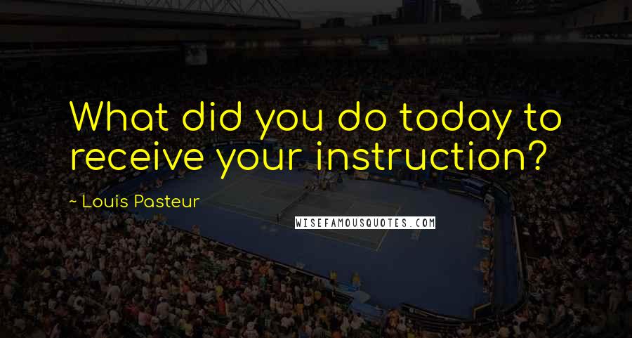 Louis Pasteur Quotes: What did you do today to receive your instruction?