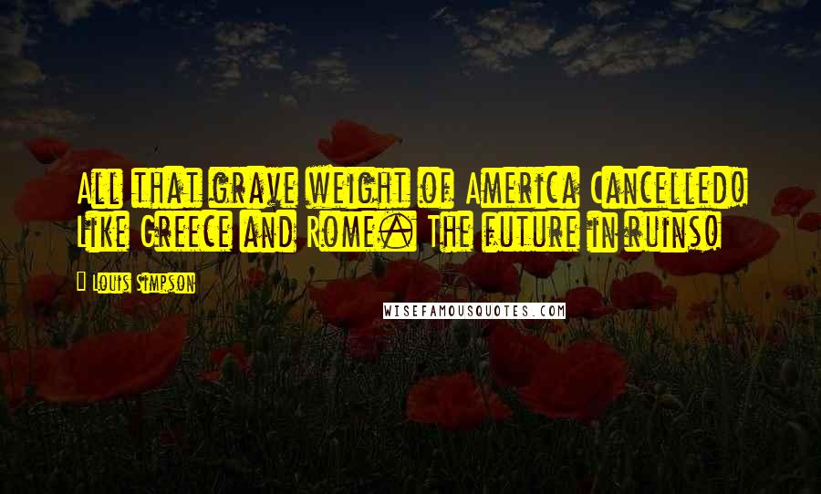 Louis Simpson Quotes: All that grave weight of America Cancelled! Like Greece and Rome. The future in ruins!