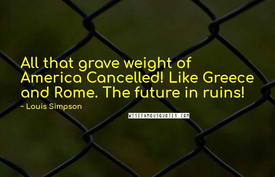 Louis Simpson Quotes: All that grave weight of America Cancelled! Like Greece and Rome. The future in ruins!