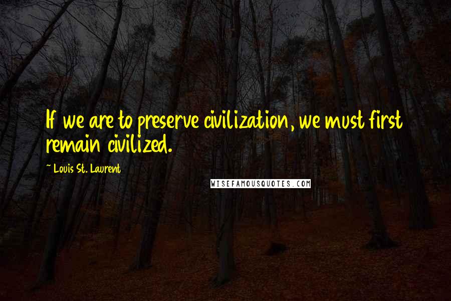 Louis St. Laurent Quotes: If we are to preserve civilization, we must first remain civilized.