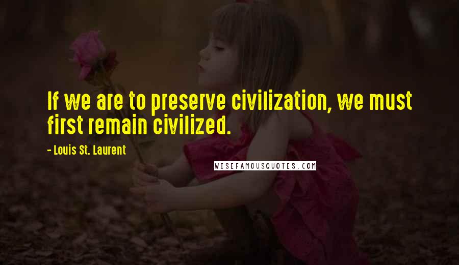 Louis St. Laurent Quotes: If we are to preserve civilization, we must first remain civilized.