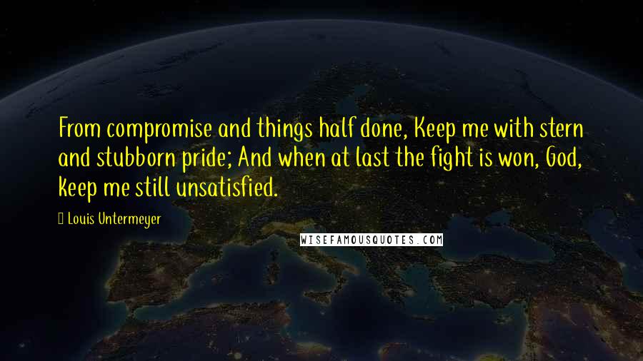 Louis Untermeyer Quotes: From compromise and things half done, Keep me with stern and stubborn pride; And when at last the fight is won, God, keep me still unsatisfied.