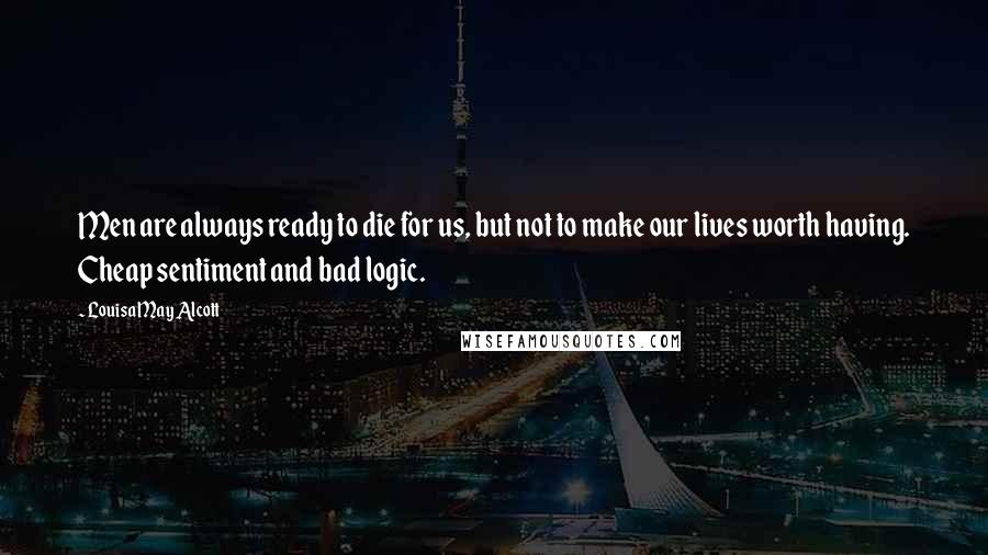 Louisa May Alcott Quotes: Men are always ready to die for us, but not to make our lives worth having. Cheap sentiment and bad logic.