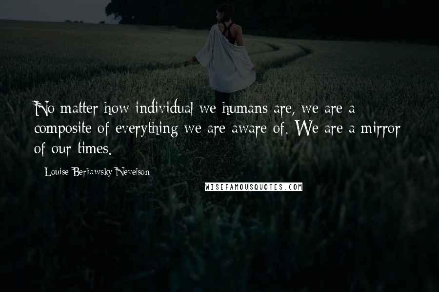 Louise Berliawsky Nevelson Quotes: No matter how individual we humans are, we are a composite of everything we are aware of. We are a mirror of our times.