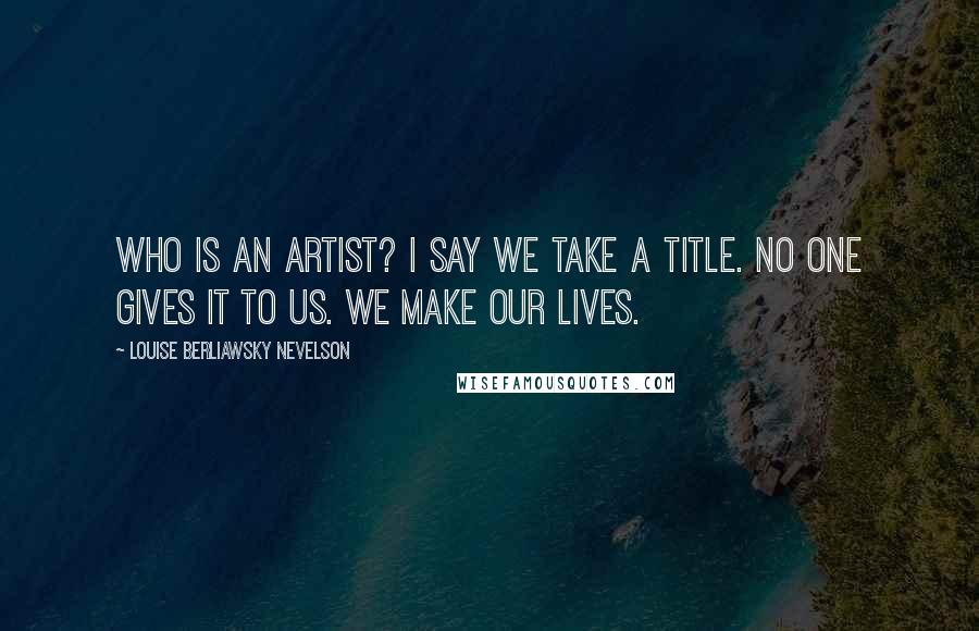 Louise Berliawsky Nevelson Quotes: Who is an artist? I say we take a title. No one gives it to us. We make our lives.