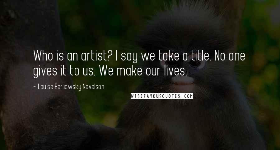 Louise Berliawsky Nevelson Quotes: Who is an artist? I say we take a title. No one gives it to us. We make our lives.