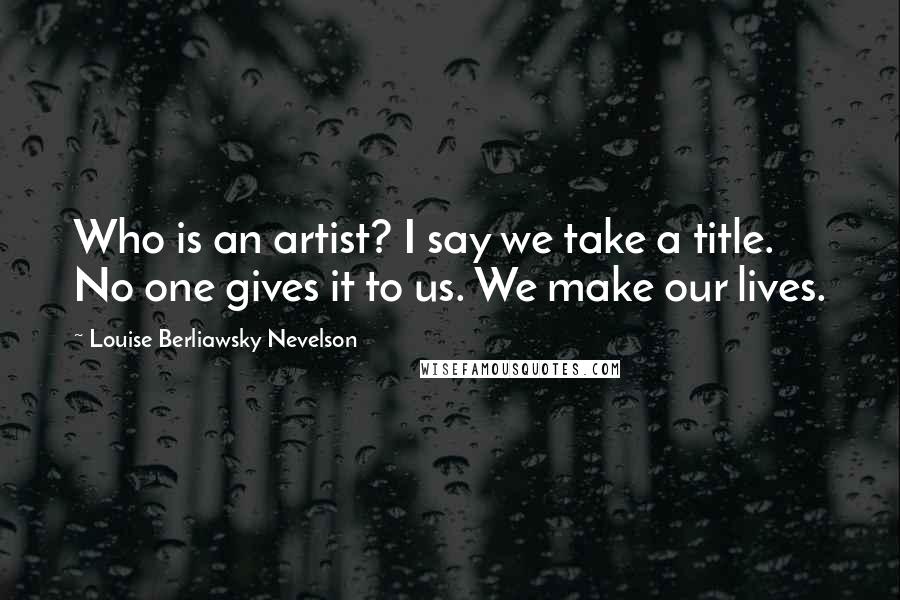 Louise Berliawsky Nevelson Quotes: Who is an artist? I say we take a title. No one gives it to us. We make our lives.