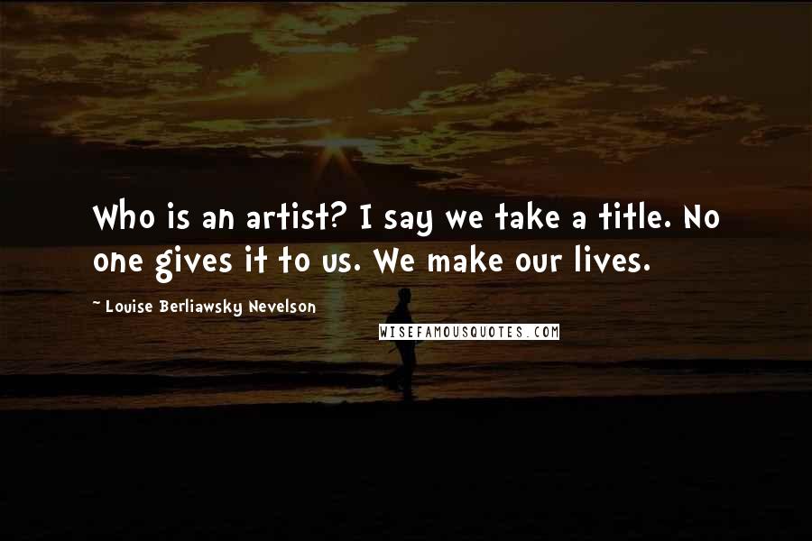 Louise Berliawsky Nevelson Quotes: Who is an artist? I say we take a title. No one gives it to us. We make our lives.