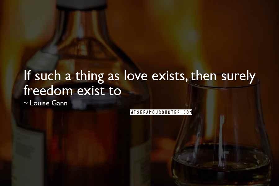 Louise Gann Quotes: If such a thing as love exists, then surely freedom exist to