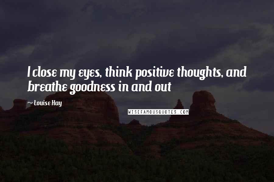 Louise Hay Quotes: I close my eyes, think positive thoughts, and breathe goodness in and out