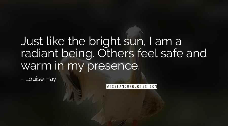 Louise Hay Quotes: Just like the bright sun, I am a radiant being. Others feel safe and warm in my presence.