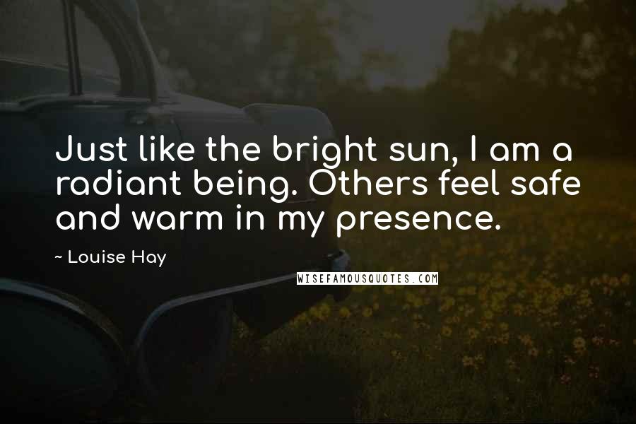 Louise Hay Quotes: Just like the bright sun, I am a radiant being. Others feel safe and warm in my presence.