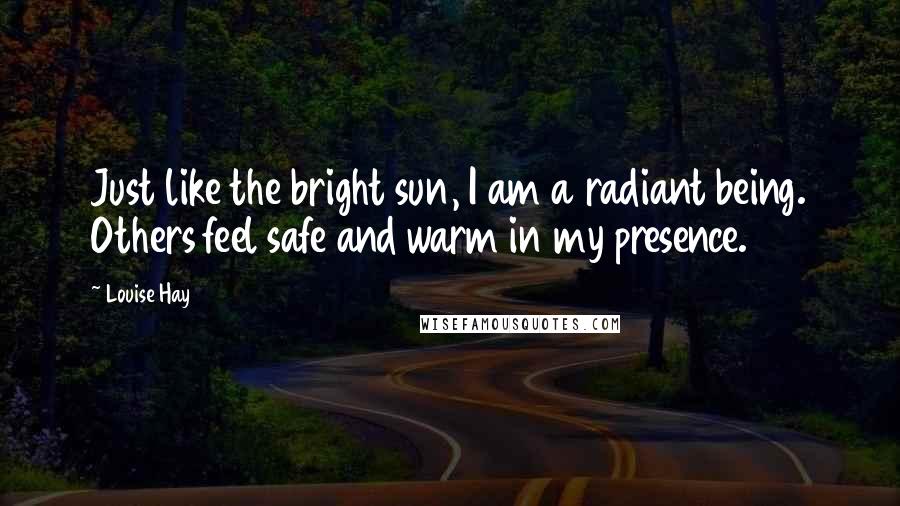 Louise Hay Quotes: Just like the bright sun, I am a radiant being. Others feel safe and warm in my presence.