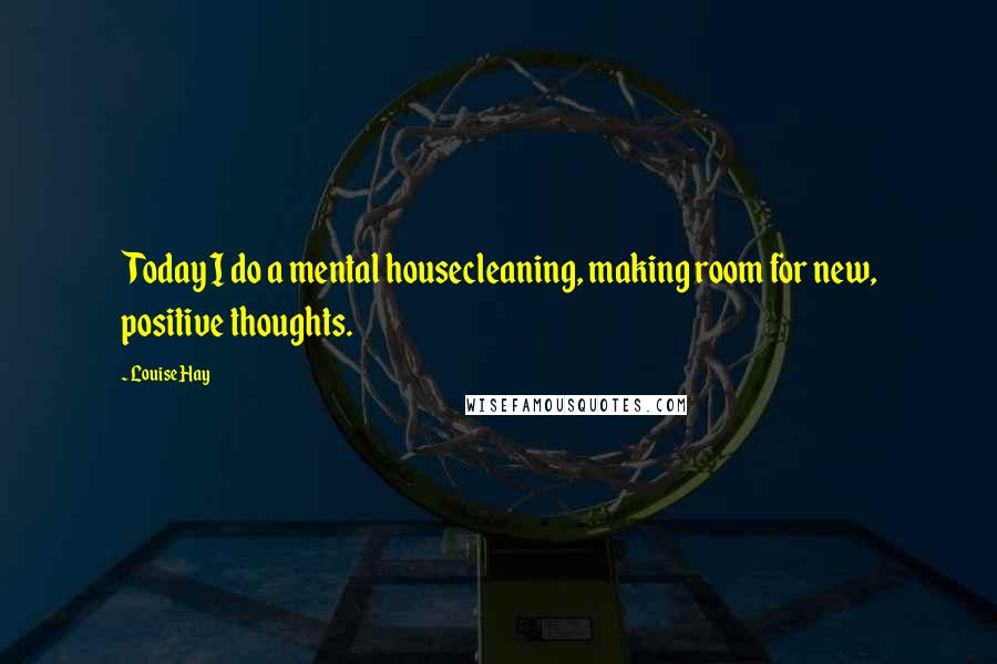 Louise Hay Quotes: Today I do a mental housecleaning, making room for new, positive thoughts.