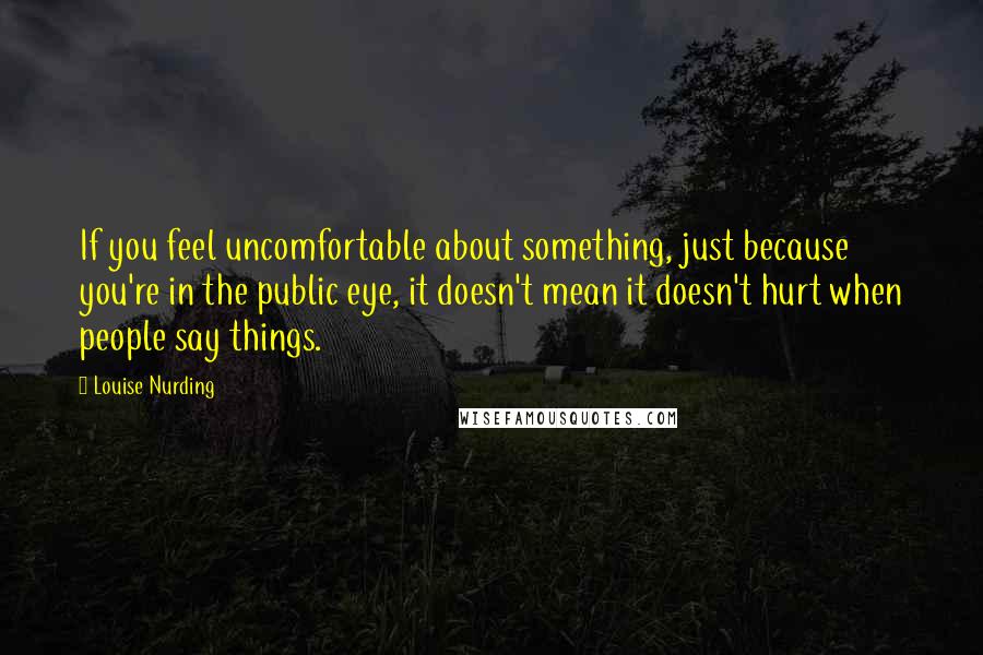 Louise Nurding Quotes: If you feel uncomfortable about something, just because you're in the public eye, it doesn't mean it doesn't hurt when people say things.