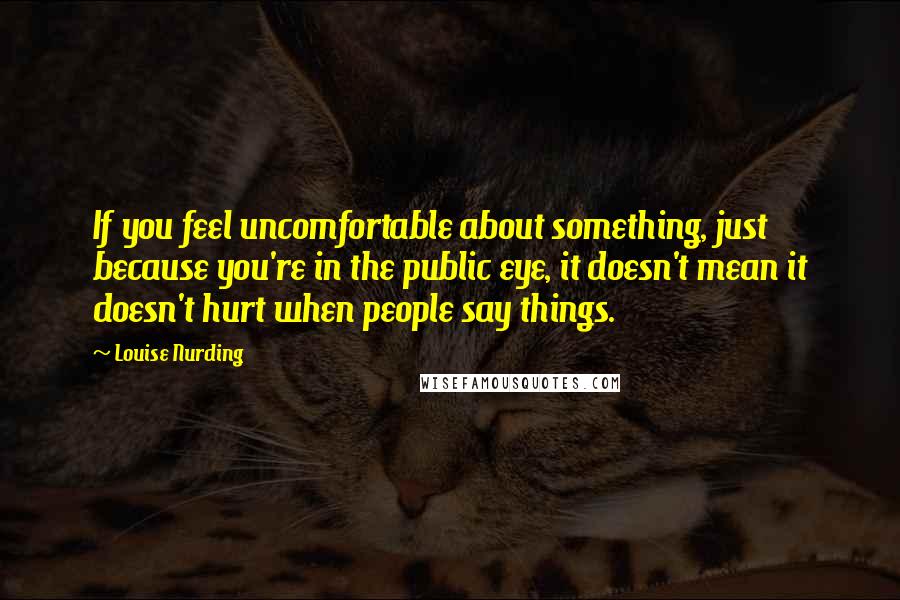 Louise Nurding Quotes: If you feel uncomfortable about something, just because you're in the public eye, it doesn't mean it doesn't hurt when people say things.