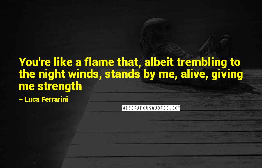 Luca Ferrarini Quotes: You're like a flame that, albeit trembling to the night winds, stands by me, alive, giving me strength