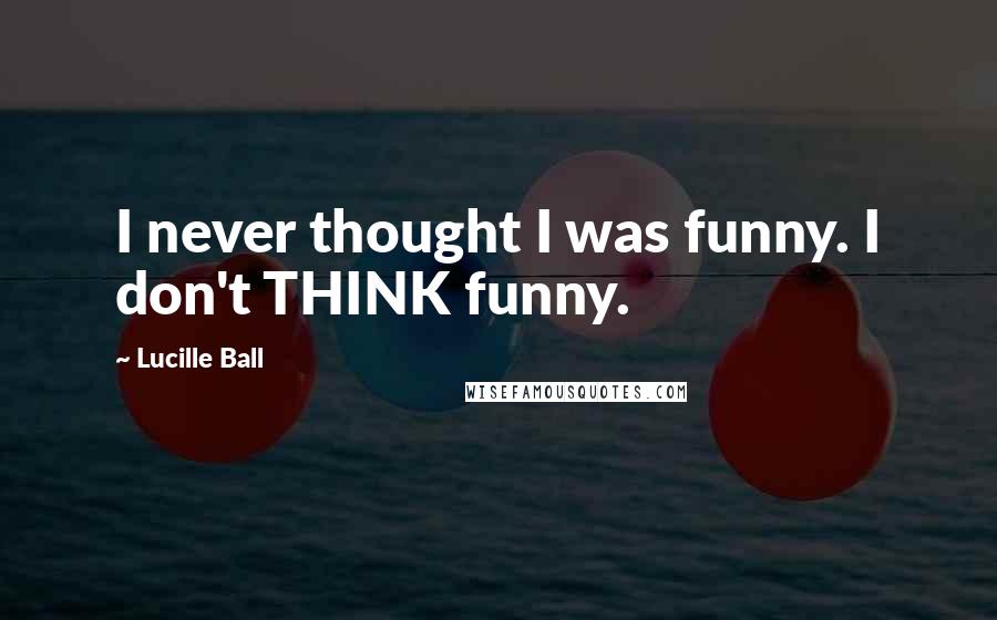 Lucille Ball Quotes: I never thought I was funny. I don't THINK funny.