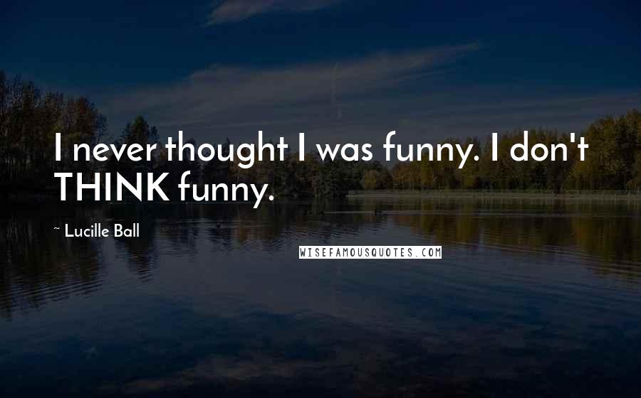 Lucille Ball Quotes: I never thought I was funny. I don't THINK funny.